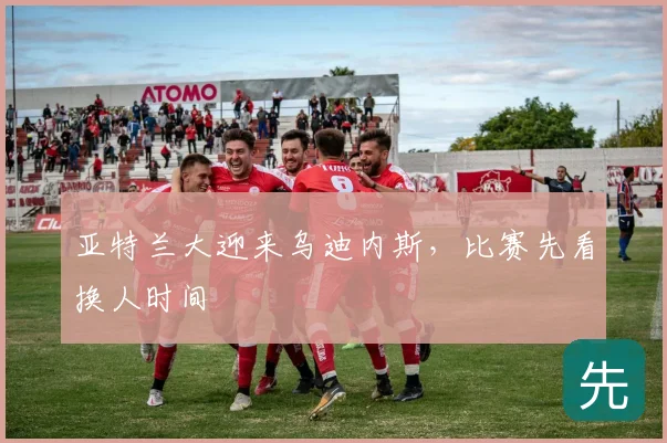 亚特兰大迎来乌迪内斯,比赛先看换人时间